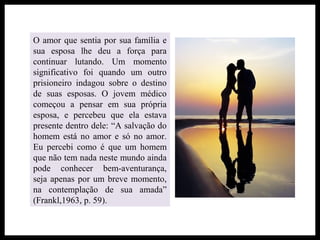 O amor que sentia por sua família e
sua esposa lhe deu a força para
continuar lutando. Um momento
significativo foi quando um outro
prisioneiro indagou sobre o destino
de suas esposas. O jovem médico
começou a pensar em sua própria
esposa, e percebeu que ela estava
presente dentro dele: “A salvação do
homem está no amor e só no amor.
Eu percebi como é que um homem
que não tem nada neste mundo ainda
pode conhecer bem-aventurança,
seja apenas por um breve momento,
na contemplação de sua amada”
(Frankl,1963, p. 59).
 
