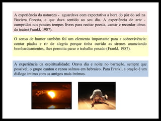 A experiência da natureza - aguardava com expectativa a hora do pôr do sol na
Baviera floresta, e que dava sentido ao seu dia. A experiência de arte -
cumpridos nos poucos tempos livres para recitar poesia, cantar e recordar obras
de teatro(Frankl, 1987).
O senso de humor também foi um elemento importante para a sobrevivência:
contar piadas e rir de alegria porque tinha ouvido as sirenes anunciando
bombardeamentos, lhes permitia parar o trabalho pesado (Frankl, 1987).
A experiência da espiritualidade: Orava dia e noite no barracão, sempre que
possível; o grupo cantou e rezou salmos em hebraico. Para Frankl, a oração é um
diálogo íntimo com os amigos mais íntimos.
 
