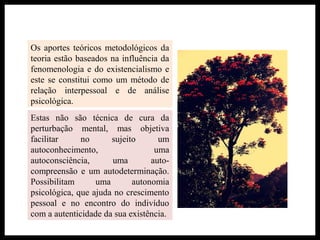 Os aportes teóricos metodológicos da
teoria estão baseados na influência da
fenomenologia e do existencialismo e
este se constitui como um método de
relação interpessoal e de análise
psicológica.
Estas não são técnica de cura da
perturbação mental, mas objetiva
facilitar no sujeito um
autoconhecimento, uma
autoconsciência, uma auto-
compreensão e um autodeterminação.
Possibilitam uma autonomia
psicológica, que ajuda no crescimento
pessoal e no encontro do indivíduo
com a autenticidade da sua existência.
 