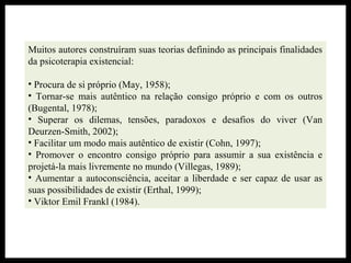 Muitos autores construíram suas teorias definindo as principais finalidades
da psicoterapia existencial:
• Procura de si próprio (May, 1958);
• Tornar-se mais autêntico na relação consigo próprio e com os outros
(Bugental, 1978);
• Superar os dilemas, tensões, paradoxos e desafios do viver (Van
Deurzen-Smith, 2002);
• Facilitar um modo mais autêntico de existir (Cohn, 1997);
• Promover o encontro consigo próprio para assumir a sua existência e
projetá-la mais livremente no mundo (Villegas, 1989);
• Aumentar a autoconsciência, aceitar a liberdade e ser capaz de usar as
suas possibilidades de existir (Erthal, 1999);
• Viktor Emil Frankl (1984).
 