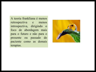 A teoria frankliana é menos
retrospectiva e menos
introspectiva, dirigindo o
foco de abordagem mais
para o futuro e não para o
presente ou passado do
paciente como as demais
terapias.
 