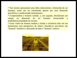 • Tais teorias apresentam uma idéia reducionista e distorcida do ser
humano, como um ser estruturado apenas por uma dimensão
psicofísica e condicionada internamente;
• Compreendem o homem isolado, e, em seguida, absolutizam um
campo ou dimensão do ser humano renunciando a
multidimencionalidade do mesmo.
• Essas visões de homem tendem a fechar a existência dele em um
humanismo sem perspectiva de futuro, fazendo-se prevalecer um
“homem” instintivo e deixando de lado o “homem” criativo.
 