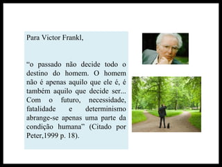 Para Victor Frankl,
“o passado não decide todo o
destino do homem. O homem
não é apenas aquilo que ele é, é
também aquilo que decide ser...
Com o futuro, necessidade,
fatalidade e determinismo
abrange-se apenas uma parte da
condição humana” (Citado por
Peter,1999 p. 18).
 