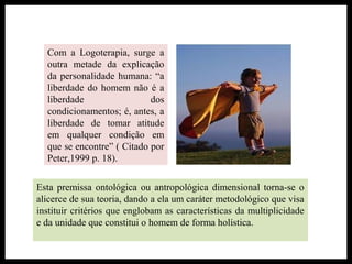 Com a Logoterapia, surge a
outra metade da explicação
da personalidade humana: “a
liberdade do homem não é a
liberdade dos
condicionamentos; é, antes, a
liberdade de tomar atitude
em qualquer condição em
que se encontre” ( Citado por
Peter,1999 p. 18).
Esta premissa ontológica ou antropológica dimensional torna-se o
alicerce de sua teoria, dando a ela um caráter metodológico que visa
instituir critérios que englobam as características da multiplicidade
e da unidade que constitui o homem de forma holística.
 