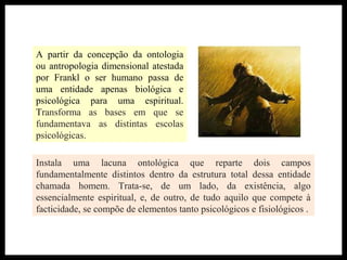 A partir da concepção da ontologia
ou antropologia dimensional atestada
por Frankl o ser humano passa de
uma entidade apenas biológica e
psicológica para uma espiritual.
Transforma as bases em que se
fundamentava as distintas escolas
psicológicas.
Instala uma lacuna ontológica que reparte dois campos
fundamentalmente distintos dentro da estrutura total dessa entidade
chamada homem. Trata-se, de um lado, da existência, algo
essencialmente espiritual, e, de outro, de tudo aquilo que compete à
facticidade, se compõe de elementos tanto psicológicos e fisiológicos .
 