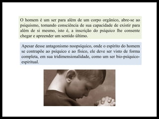 O homem é um ser para além de um corpo orgânico, abre-se ao
psiquismo, tomando consciência de sua capacidade de existir para
além de si mesmo, isto é, a inscrição do psíquico lhe consente
chegar e apreender um sentido último.
Apesar desse antagonismo noopsíquico, onde o espírito do homem
se contrapõe ao psíquico e ao físico, ele deve ser visto de forma
completa, em sua tridimensionalidade, como um ser bio-psíquico-
espiritual.
 