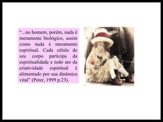 “...no homem, porém, nada é
meramente biológico, assim
como nada é meramente
espiritual. Cada célula de
seu corpo participa da
espiritualidade e todo ato da
criatividade espiritual é
alimentado por sua dinâmica
vital” (Peter, 1999 p.23).
 