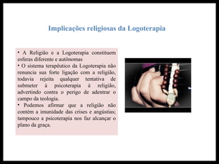 Implicações religiosas da Logoterapia
• A Religião e a Logoterapia constituem
esferas diferente e autônomas
• O sistema terapêutico da Logoterapia não
renuncia sua forte ligação com a religião,
todavia rejeita qualquer tentativa de
submeter à psicoterapia à religião,
advertindo contra o perigo de adentrar o
campo da teologia.
• Podemos afirmar que a religião não
contém a imunidade das crises e angústias;
tampouco a psicoterapia nos faz alcançar o
plano da graça.
 