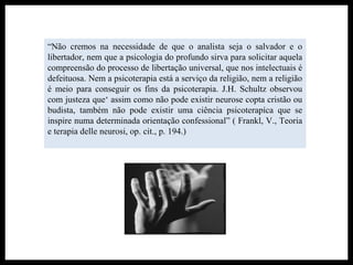 “Não cremos na necessidade de que o analista seja o salvador e o
libertador, nem que a psicologia do profundo sirva para solicitar aquela
compreensão do processo de libertação universal, que nos intelectuais é
defeituosa. Nem a psicoterapia está a serviço da religião, nem a religião
é meio para conseguir os fins da psicoterapia. J.H. Schultz observou
com justeza que‘ assim como não pode existir neurose copta cristão ou
budista, também não pode existir uma ciência psicoterapíca que se
inspire numa determinada orientação confessional” ( Frankl, V., Teoria
e terapia delle neurosi, op. cit., p. 194.)
 