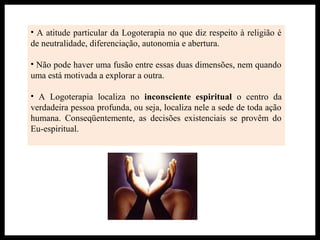 • A atitude particular da Logoterapia no que diz respeito à religião é
de neutralidade, diferenciação, autonomia e abertura.
• Não pode haver uma fusão entre essas duas dimensões, nem quando
uma está motivada a explorar a outra.
• A Logoterapia localiza no inconsciente espiritual o centro da
verdadeira pessoa profunda, ou seja, localiza nele a sede de toda ação
humana. Conseqüentemente, as decisões existenciais se provêm do
Eu-espiritual.
 