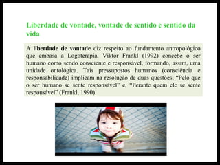 Liberdade de vontade, vontade de sentido e sentido da
vida
A liberdade de vontade diz respeito ao fundamento antropológico
que embasa a Logoterapia. Viktor Frankl (1992) concebe o ser
humano como sendo consciente e responsável, formando, assim, uma
unidade ontológica. Tais pressupostos humanos (consciência e
responsabilidade) implicam na resolução de duas questões: “Pelo que
o ser humano se sente responsável” e, “Perante quem ele se sente
responsável” (Frankl, 1990).
 