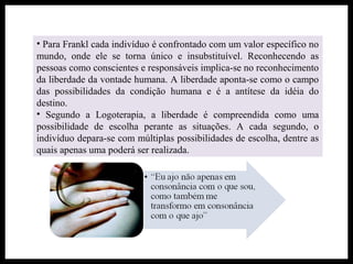 • Para Frankl cada indivíduo é confrontado com um valor específico no
mundo, onde ele se torna único e insubstituível. Reconhecendo as
pessoas como conscientes e responsáveis implica-se no reconhecimento
da liberdade da vontade humana. A liberdade aponta-se como o campo
das possibilidades da condição humana e é a antítese da idéia do
destino.
• Segundo a Logoterapia, a liberdade é compreendida como uma
possibilidade de escolha perante as situações. A cada segundo, o
indivíduo depara-se com múltiplas possibilidades de escolha, dentre as
quais apenas uma poderá ser realizada.
 