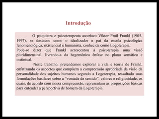 Introdução
O psiquiatra e psicoterapeuta austríaco Viktor Emil Frankl (1905-
1997), se destacou como o idealizador e pai da escola psicológica
fenomenológica, existencial e humanista, conhecida como Logoterapia.
Pode-se dizer que Frankl acrescentou à psicoterapia uma visaõ
pluridimensinal, livrando-a da hegemônica ênfase no plano somático e
instintual.
Neste trabalho, pretendemos explorar a vida e teoria de Frankl,
enfatizando os aspectos que compõem a compreensão apropriada da visão da
personalidade dos sujeitos humanos segundo a Logoterapia, ressaltado suas
formulações basilares sobre a “vontade de sentido”, valores e religiosidade, os
quais, de acordo com nossa compreensão, representam as proposições básicas
para entender a perspectiva de homem da Logoterapia.
 