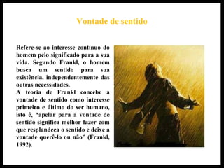 A vontade de sentido
Refere-se ao interesse contínuo do
homem pelo significado para a sua
vida. Segundo Frankl, o homem
busca um sentido para sua
existência, independentemente das
outras necessidades.
A teoria de Frankl concebe a
vontade de sentido como interesse
primeiro e último do ser humano,
isto é, “apelar para a vontade de
sentido significa melhor fazer com
que resplandeça o sentido e deixe a
vontade querê-lo ou não” (Frankl,
1992).
Vontade de sentido
 