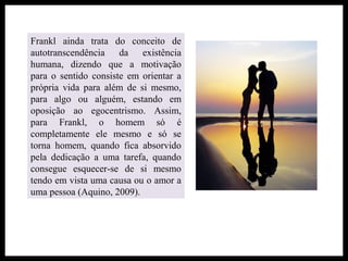 Frankl ainda trata do conceito de
autotranscendência da existência
humana, dizendo que a motivação
para o sentido consiste em orientar a
própria vida para além de si mesmo,
para algo ou alguém, estando em
oposição ao egocentrismo. Assim,
para Frankl, o homem só é
completamente ele mesmo e só se
torna homem, quando fica absorvido
pela dedicação a uma tarefa, quando
consegue esquecer-se de si mesmo
tendo em vista uma causa ou o amor a
uma pessoa (Aquino, 2009).
 