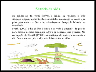Sentido da vida
Na concepção de Frankl (1993), o sentido se relaciona a uma
situação singular como também a sentidos universais de modo que
princípios morais e éticos se cristalizam ao longo da história na
sociedade.
Frankl (2003) advoga que o sentido de vida é diferente de pessoa
para pessoa, de uma hora para outra e de situação para situação. Na
concepção de Frankl (1989b) os sentidos são únicos e mutáveis e
não faltam nunca, pois a vida não deixa de ter sentido.
 