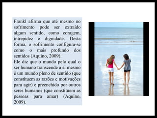 Frankl afirma que até mesmo no
sofrimento pode ser extraído
algum sentido, como coragem,
intrepidez e dignidade. Desta
forma, o sofrimento configura-se
como o mais profundo dos
sentidos (Aquino, 2009).
Ele diz que o mundo pelo qual o
ser humano transcende a si mesmo
é um mundo pleno de sentido (que
constituem as razões e motivações
para agir) e preenchido por outros
seres humanos (que constituem as
pessoas para amar) (Aquino,
2009).
 