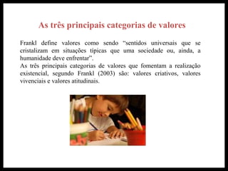 As três principais categorias de valores
Frankl define valores como sendo “sentidos universais que se
cristalizam em situações típicas que uma sociedade ou, ainda, a
humanidade deve enfrentar”.
As três principais categorias de valores que fomentam a realização
existencial, segundo Frankl (2003) são: valores criativos, valores
vivenciais e valores atitudinais.
 