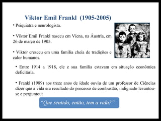 Viktor Emil Frankl (1905-2005)
• Psiquiatra e neurologista.
• Viktor Emil Frankl nasceu em Viena, na Áustria, em
26 de março de 1905.
• Viktor cresceu em uma família cheia de tradições e
calor humanos.
• Entre 1914 a 1918, ele e sua família estavam em situação econômica
deficitária.
• Frankl (1989) aos treze anos de idade ouviu de um professor de Ciências
dizer que a vida era resultado do processo de combustão, indignado levantou-
se e perguntou:
 