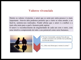 Valores vivenciais
Dentre os valores vivenciais, o amor que se sente por outra pessoa é o mais
importante. Através dele podemos permitir que o outro se sinta amado, e ao
fazê-lo, sentimo-nos realizados. Frankl afirma que o amor é a melhor e a
mais alta meta para a qual o homem pode aspirar.
O amor é o reconhecimento da singularidade de cada um com o outro, com
uma intuitiva compreensão de todo o seu potencial como seres humanos.
 