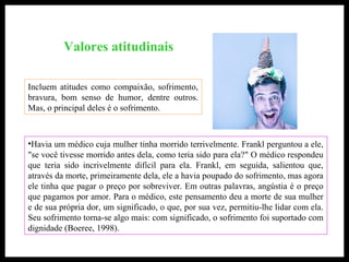 Valores atitudinais
•Havia um médico cuja mulher tinha morrido terrivelmente. Frankl perguntou a ele,
"se você tivesse morrido antes dela, como teria sido para ela?" O médico respondeu
que teria sido incrivelmente difícil para ela. Frankl, em seguida, salientou que,
através da morte, primeiramente dela, ele a havia poupado do sofrimento, mas agora
ele tinha que pagar o preço por sobreviver. Em outras palavras, angústia é o preço
que pagamos por amor. Para o médico, este pensamento deu a morte de sua mulher
e de sua própria dor, um significado, o que, por sua vez, permitiu-lhe lidar com ela.
Seu sofrimento torna-se algo mais: com significado, o sofrimento foi suportado com
dignidade (Boeree, 1998).
Incluem atitudes como compaixão, sofrimento,
bravura, bom senso de humor, dentre outros.
Mas, o principal deles é o sofrimento.
 