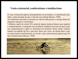Vazio existencial, conformismo e totalitarismo
O vazio existencial aparece principalmente na juventude, e é manifestado pelo
tédio, e pela sensação de que a vida não tem sentido (Boeree, 1998).
Tal sentimento encontra-se presente na vida de cada pessoa, e emerge diante de
situações especiais e estressantes.
• Difusão a partir do século XX: perda de alguns instintos básicos que regulam
o comportamento e asseguram sua existência; tradições (serviam de apoio para
seu comportamento e agora se encontram em declínio). Deste modo, nenhum
instinto ou tradição lhe diz o que deve fazer, por vezes, ele deseja fazer o que
os outros fazem (conformismo), ou ele faz o que outras pessoas querem que ele
faça (totalitarismo) (Boeree, 1998).
 