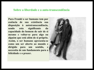 Sobre a liberdade e a auto-transcendência
Para Frankl o ser humano tem por
essência de sua existência sua
disposição à autotranscendência,
sendo esta significante da
capacidade do homem de sair de si
mesmo e voltar-se para algo ou
alguém que está além de si próprio.
Assim, o ser humano apresenta-se
como um ser aberto ao mundo e
dirigido para um sentido, e
necessita de um fundamento para a
felicidade e o prazer.
 