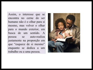 Assim, o interesse que se
encontra no cerne do ser
humano não é o olhar para si
mesmo, mas volver o olhar
para o mundo exterior, em
busca de um sentido. A
pessoa se auto-realiza
justamente na proporção em
que “esquece de si mesmo”
enquanto se dedica a um
trabalho ou a uma pessoa.
 