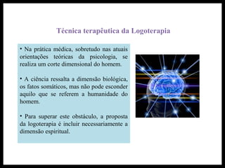 Técnica terapêutica da Logoterapia
• Na prática médica, sobretudo nas atuais
orientações teóricas da psicologia, se
realiza um corte dimensional do homem.
• A ciência ressalta a dimensão biológica,
os fatos somáticos, mas não pode esconder
aquilo que se referem a humanidade do
homem.
• Para superar este obstáculo, a proposta
da logoterapia é incluir necessariamente a
dimensão espiritual.
 