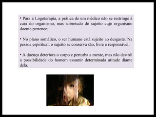 • Para a Logoterapia, a prática de um médico não se restringe à
cura do organismo, mas sobretudo do sujeito cujo organismo
doente pertence.
• No plano somático, o ser humano está sujeito ao desgaste. Na
pessoa espiritual, o sujeito se conserva são, livre e responsável.
• A doença deteriora o corpo e perturba a mente, mas não destrói
a possibilidade do homem assumir determinada atitude diante
dela.
 