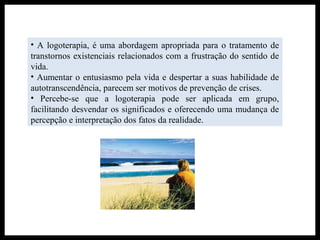 • A logoterapia, é uma abordagem apropriada para o tratamento de
transtornos existenciais relacionados com a frustração do sentido de
vida.
• Aumentar o entusiasmo pela vida e despertar a suas habilidade de
autotranscendência, parecem ser motivos de prevenção de crises.
• Percebe-se que a logoterapia pode ser aplicada em grupo,
facilitando desvendar os significados e oferecendo uma mudança de
percepção e interpretação dos fatos da realidade.
 