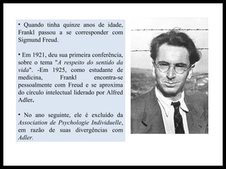 • Quando tinha quinze anos de idade,
Frankl passou a se corresponder com
Sigmund Freud.
• Em 1921, deu sua primeira conferência,
sobre o tema "A respeito do sentido da
vida". -Em 1925, como estudante de
medicina, Frankl encontra-se
pessoalmente com Freud e se aproxima
do círculo intelectual liderado por Alfred
Adler.
• No ano seguinte, ele é excluído da
Association de Psychologie Individuelle,
em razão de suas divergências com
Adler.
 