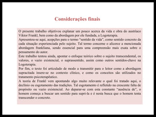 Considerações finais
O presente trabalho objetivou explanar um pouco acerca da vida e obra do austríaco
Viktor Frankl, bem como da abordagem por ele fundada, a Logoterapia.
Apresentou-se aqui, acepções para o termo “sentido da vida”, como sentido concreto da
cada situação experienciada pelo sujeito. Tal termo concerne o alicerce a mencionada
abordagem frankliana, sendo essencial para uma compreensão mais exata sobre o
pensamento do autor.
Este trabalho tentou ainda, apontar o enfoque teórico sobre o sujeito transcendental, os
valores, o vazio existencial, o suprassentido, assim como outros sentidos-chave na
Logoterapia.
Por fim, o texto foi articulado de modo a transmitir para o leitor como a abordagem
supracitada insere-se no contexto clínico, e como os conceitos são utilizados no
tratamento psicoterapêutico.
A teoria de Frankl vem apontando algo muito relevante o qual foi tratado aqui, o
declínio ou esgotamento das tradições. Tal esgotamento é refletido na crescente falta de
propósito ou vazio existencial. Ao deparar-se com esta constante “ausência de”, o
homem começa a buscar um sentido para supri-la e é nesta busca que o homem tenta
transcender o concreto.
 