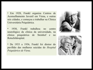• Em 1928, Frankl organiza Centros de
Aconselhamento Juvenil em Viena, e outras
seis cidades, e começou a trabalhar na Clínica
Universitária Psiquiátrica.
• 1930, Frankl trabalhou no centro
neurológico da clínica da universidade, na
clínica psiquiátrica de Steinhof e no
Rotschildospital.
• De 1933 a 1936, Frankl foi diretor do
pavilhão das mulheres suicidas do Hospital
Psiquiátrico de Viena.
 