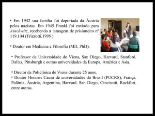 • Em 1942 sua família foi deportada da Áustria
pelos nazistas. Em 1945 Frankl foi enviado para
Auschwitz, recebendo a tatuagem de prisioneiro nº
119.104 (Frizzotti,1998 ).
• Doutor em Medicina e Filosofia (MD, PhD).
• Professor da Universidade de Viena, San Diego, Harvard, Stanford,
Dallas, Pittsburgh e outras universidades da Europa, América e Ásia.
• Diretor da Policlínica de Viena durante 25 anos.
• Doutor Honoris Causa de universidades do Brasil (PUCRS), França,
Polônia, Áustria, Argentina, Harvard, San Diego, Cincinatti, Rockfort,
entre outras.
 