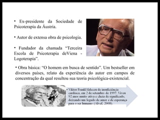 • Ex-presidente da Sociedade de
Psicoterapia da Áustria.
• Autor de extensa obra de psicologia.
• Fundador da chamada “Terceira
Escola de Psicoterapia deViena -
Logoterapia”.
• Obra básica: “O homem em busca de sentido”. Um bestseller em
diversos países, relato da experiência do autor em campos de
concentração da qual resultou sua teoria psicológica-existencial.
 
