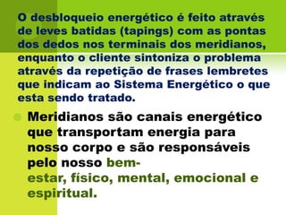 O desbloqueio energético é feito através de leves batidas (tapings) com as pontas dos dedos nos terminais dos meridianos, enquanto o cliente sintoniza o problema através da repetição de frases lembretes que indicam ao Sistema Energético o que esta sendo tratado.Meridianos são canais energético que transportam energia para nosso corpo e são responsáveis pelo nosso bem-estar, físico, mental, emocional e espiritual. 
