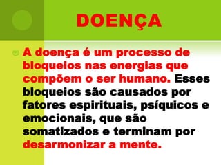 doençaA doença é um processo de bloqueios nas energias que compõem o ser humano. Esses bloqueios são causados por fatores espirituais, psíquicos e emocionais, que são somatizados e terminam por desarmonizar a mente. 
