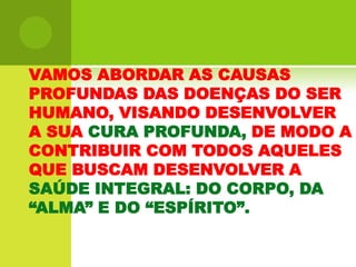 VAMOS ABORDAR AS CAUSAS PROFUNDAS DAS DOENÇAS DO SER HUMANO, VISANDO DESENVOLVER A SUA CURA PROFUNDA, DE MODO A CONTRIBUIR COM TODOS AQUELES QUE BUSCAM DESENVOLVER A SAÚDE INTEGRAL: DO CORPO, DA “ALMA” E DO “ESPÍRITO”. 