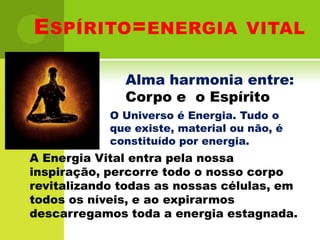 Espírito=energia vitalAlma harmonia entre: Corpo e  o EspíritoO Universo é Energia. Tudo o que existe, material ou não, é constituído por energia.A Energia Vital entra pela nossa inspiração, percorre todo o nosso corpo revitalizando todas as nossas células, em todos os níveis, e ao expirarmos descarregamos toda a energia estagnada.