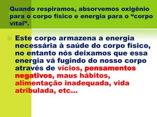 Quando respiramos, absorvemos oxigênio para o corpo físico e energia para o “corpo vital”.Este corpo armazena a energia necessária à saúde do corpo físico, no entanto nós deixamos que essa energia vá fugindo do nosso corpo através de vícios, pensamentos negativos, maus hábitos, alimentação inadequada, vida atribulada, etc...