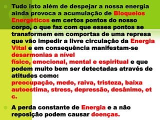 Tudo isto além de despejar a nossa energia ainda provoca a acumulação de BloqueiosEnergéticos em certos pontos do nosso corpo, o que faz com que esses pontos se transformem em comportas de uma represa que vão impedir a livre circulação da Energia Vitale em consequência manifestam-se desarmonias a nível físico, emocional, mental e espiritual e que podem muito bem ser detectadas através de atitudes como: preocupação, medo, raiva, tristeza, baixa autoestima, stress, depressão, desânimo, etc.A perda constante de Energia e a não reposição podem causar doenças.