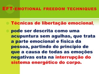 EFT-emotionalfreedomtechniquesTécnicas de libertação emocional,pode ser descrita como uma acupuntura sem agulhas, que trata a parte emocional e física da pessoa, partindo do principio de que a causa de todas as emoções negativas esta na interrupção do sistema energético do corpo.