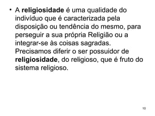 • A religiosidade é uma qualidade do 
indivíduo que é caracterizada pela 
disposição ou tendência do mesmo, para 
perseguir a sua própria Religião ou a 
integrar-se às coisas sagradas. 
Precisamos diferir o ser possuidor de 
religiosidade, do religioso, que é fruto do 
sistema religioso.
10
 