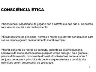5
CONSCIÊNCIA ÉTICA
Consciência: capacidade de julgar o que é correto e o que não é, de acordo
com valores morais e de conhecimento.
Ética: conjunto de princípios, normas e regras que devem ser seguidos para
que se estabeleça um comportamento moral exemplar.
Moral: conjunto de regras de conduta, inerente ao espírito humano,
aplicáveis de modo absoluto para qualquer tempo ou lugar, ou a grupo ou
pessoa determinada, proveniente dos estudos filosóficos sobre a moral /
conjunto de regras e princípios de decência que orientam a conduta dos
indivíduos de um grupo social ou sociedade.
 