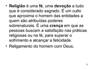 • Religião é uma fé, uma devoção a tudo
que é considerado sagrado. É um culto
que aproxima o homem das entidades a
quem são atribuídas poderes
sobrenaturais. É uma crença em que as
pessoas buscam a satisfação nas práticas
religiosas ou na fé, para superar o
sofrimento e alcançar a felicidade.
• Religamento do homem com Deus.
9
 