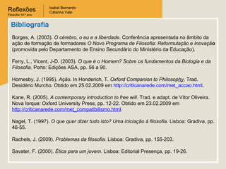 Reflexões
Filosofia 10.º ano

Isabel Bernardo
Catarina Vale

Bibliografia
Borges, A. (2003). O cérebro, o eu e a liberdade. Conferência apresentada no âmbito da
ação de formação de formadores O Novo Programa de Filosofia: Reformulação e Inovação
(promovida pelo Departamento de Ensino Secundário do Ministério da Educação).
Ferry, L., Vicent, J-D. (2003). O que é o Homem? Sobre os fundamentos da Biologia e da
Filosofia. Porto: Edições ASA, pp. 56 a 90.
Hornesby, J. (1995). Ação. In Honderich, T. Oxford Companion to Philosophy. Trad.
Desidério Murcho. Obtido em 25.02.2009 em http://criticanarede.com/met_accao.html.
Kane, R. (2005). A contemporary introduction to free will. Trad. e adapt. de Vítor Oliveira.
Nova Iorque: Oxford University Press, pp. 12-22. Obtido em 23.02.2009 em
http://criticanarede.com/met_compatibilismo.html.
Nagel, T. (1997). O que quer dizer tudo isto? Uma iniciação à filosofia. Lisboa: Gradiva, pp.
46-55.
Rachels, J. (2009). Problemas da filosofia. Lisboa: Gradiva, pp. 155-203.
Savater, F. (2000). Ética para um jovem. Lisboa: Editorial Presença, pp. 19-26.

 
