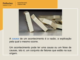 Reflexões
Filosofia 10.º ano

Isabel Bernardo
Catarina Vale

A causa de um acontecimento é a razão, a explicação
pela qual o mesmo ocorre.
Um acontecimento pode ter uma causa ou um feixe de
causas, isto é, um conjunto de fatores que estão na sua
origem.

 