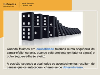 Reflexões
Filosofia 10.º ano

Isabel Bernardo
Catarina Vale

Quando falamos em causalidade falamos numa sequência de
causa-efeito, ou seja, quando está presente um fator (a causa) o
outro segue-se-lhe (o efeito).
À posição segundo a qual todos os acontecimentos resultam de
causas que os antecedem, chama-se de determinismo.

 