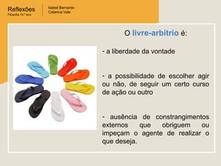 Reflexões
Filosofia 10.º ano

Isabel Bernardo
Catarina Vale

O livre-arbítrio é:
- a liberdade da vontade
- a possibilidade de escolher agir
ou não, de seguir um certo curso
de ação ou outro
- ausência de constrangimentos
externos
que
obriguem
ou
impeçam o agente de realizar o
que deseja.

 
